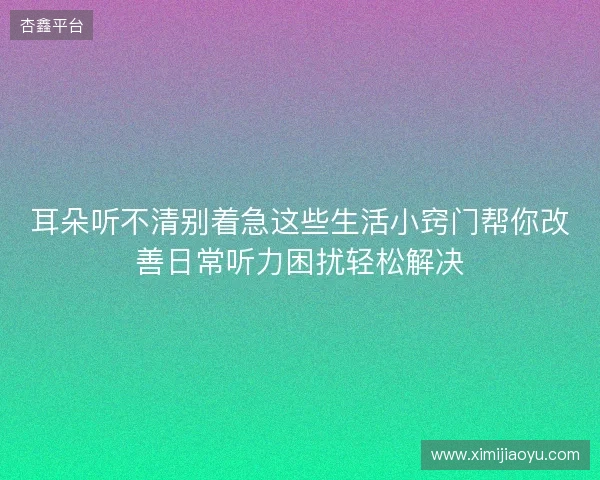 耳朵听不清别着急这些生活小窍门帮你改善日常听力困扰轻松解决 耳朵听不清别着急这些生活小窍门帮你改善日常听力困扰轻松解决