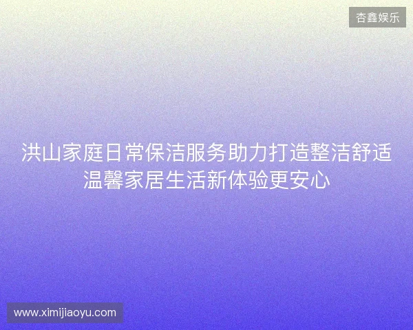 洪山家庭日常保洁服务助力打造整洁舒适温馨家居生活新体验更安心 洪山家庭日常保洁服务助力打造整洁舒适温馨家居生活新体验更安心